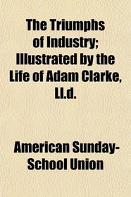 The Triumphs of Industry; Illustrated by the Life of Adam Clarke, Ll.d.