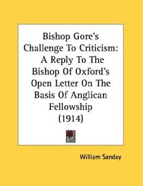 Bishop Gore's Challenge To Criticism: A Reply To The Bishop Of Oxford's Open Letter On The Basis Of Anglican Fellowship (1914)