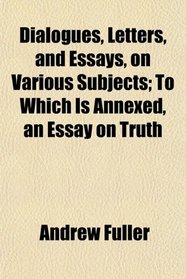 Dialogues, Letters, and Essays, on Various Subjects; To Which Is Annexed, an Essay on Truth