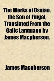 The Works of Ossian, the Son of Fingal, Translated From the Galic Language by James Macpherson.