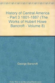 History of Central America - Part 3 1801-1887 (The Works of Hubert Howe Bancroft - Volume 8)
