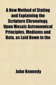 A New Method of Stating and Explaining the Scripture Chronology, Upon Mosaic Astronomical Principles, Mediums and Data, as Laid Down in the