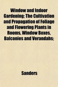 Window and Indoor Gardening; The Cultivation and Propagation of Foliage and Flowering Plants in Rooms, Window Boxes, Balconies and Verandahs;
