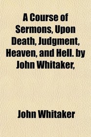 A Course of Sermons, Upon Death, Judgment, Heaven, and Hell. by John Whitaker,
