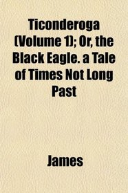 Ticonderoga (Volume 1); Or, the Black Eagle. a Tale of Times Not Long Past