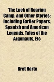 The Luck of Roaring Camp, and Other Stories; Including Earlier Papers, Spanish and American Legends, Tales of the Argonauts, Etc