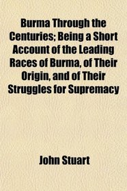 Burma Through the Centuries; Being a Short Account of the Leading Races of Burma, of Their Origin, and of Their Struggles for Supremacy