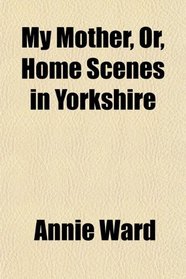 My Mother, Or, Home Scenes in Yorkshire