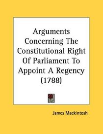 Arguments Concerning The Constitutional Right Of Parliament To Appoint A Regency (1788)