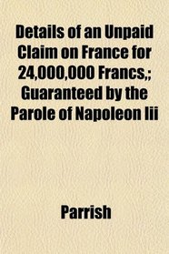 Details of an Unpaid Claim on France for 24,000,000 Francs,; Guaranteed by the Parole of Napoleon Iii