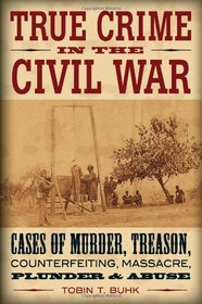 True Crime in the Civil War: Cases of Murder, Treason, Counterfeiting, Massacre, Plunder & Abuse
