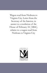 Wagon road from Niobrara to Virginia City. Letter from the Secretary of the Interior, in answer to a resolution of the House of February 16 [1866], relative ... a wagon road from Niobrara to Virginia City