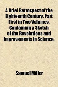 A Brief Retrospect of the Eighteenth Century. Part First in Two Volumes, Containing a Sketch of the Revolutions and Improvements in Science,