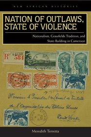 Nation of Outlaws, State of Violence: Nationalism, Grassfields Tradition, and State Building in Cameroon (New African Histories)
