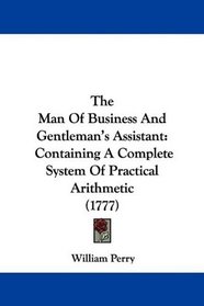 The Man Of Business And Gentleman's Assistant: Containing A Complete System Of Practical Arithmetic (1777)