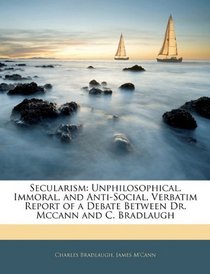 Secularism: Unphilosophical, Immoral, and Anti-Social, Verbatim Report of a Debate Between Dr. Mccann and C. Bradlaugh