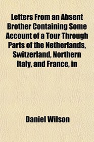 Letters From an Absent Brother Containing Some Account of a Tour Through Parts of the Netherlands, Switzerland, Northern Italy, and France, in