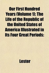 Our First Hundred Years (Volume 1); The Life of the Republic of the United States of America Illustrated in Its Four Great Periods
