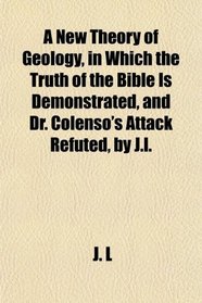A New Theory of Geology, in Which the Truth of the Bible Is Demonstrated, and Dr. Colenso's Attack Refuted, by J.l.