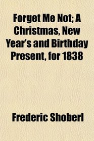 Forget Me Not; A Christmas, New Year's and Birthday Present, for 1838