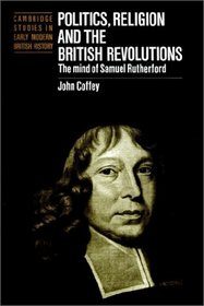 Politics, Religion and the British Revolutions : The Mind of Samuel Rutherford (Cambridge Studies in Early Modern British History)