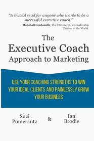 The Executive Coach Approach To Marketing: Use Your Coaching Strengths To Win Your Ideal Clients And Painlessly Grow Your Business