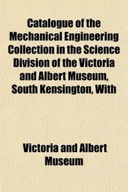 Catalogue of the Mechanical Engineering Collection in the Science Division of the Victoria and Albert Museum, South Kensington, With
