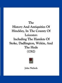 The History And Antiquities Of Hinckley, In The County Of Leicester: Including The Hamlets Of Stoke, Dadlington, Wykin, And The Hyde (1782)