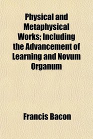 Physical and Metaphysical Works; Including the Advancement of Learning and Novum Organum