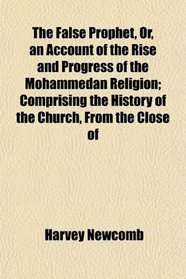 The False Prophet, Or, an Account of the Rise and Progress of the Mohammedan Religion; Comprising the History of the Church, From the Close of