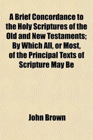 A Brief Concordance to the Holy Scriptures of the Old and New Testaments; By Which All, or Most, of the Principal Texts of Scripture May Be