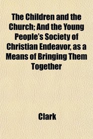 The Children and the Church; And the Young People's Society of Christian Endeavor, as a Means of Bringing Them Together