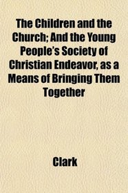 The Children and the Church; And the Young People's Society of Christian Endeavor, as a Means of Bringing Them Together