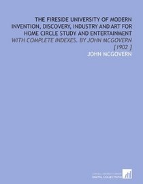 The Fireside University of Modern Invention, Discovery, Industry and Art for Home Circle Study and Entertainment: With Complete Indexes.  By John Mcgovern [1902 ]