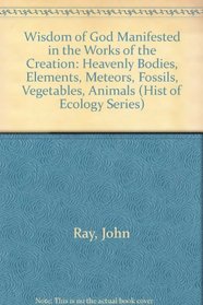 Wisdom of God Manifested in the Works of the Creation: Heavenly Bodies, Elements, Meteors, Fossils, Vegetables, Animals (Hist of Ecology Series)