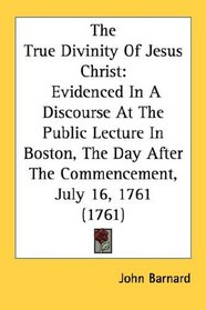 The True Divinity Of Jesus Christ: Evidenced In A Discourse At The Public Lecture In Boston, The Day After The Commencement, July 16, 1761 (1761)