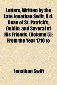 Letters, Written by the Late Jonathan Swift, D.d. Dean of St. Patrick's, Dublin, and Several of His Friends. (Volume 5); From the Year 1710 to
