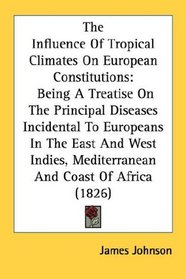 The Influence Of Tropical Climates On European Constitutions: Being A Treatise On The Principal Diseases Incidental To Europeans In The East And West Indies, Mediterranean And Coast Of Africa (1826)