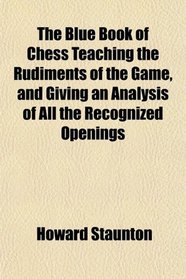 The Blue Book of Chess Teaching the Rudiments of the Game, and Giving an Analysis of All the Recognized Openings