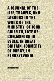 A Journal of the Life, Travels, and Labours in the Work of the Ministry, of John Griffith, Late of Chelmsford in Essex, in Great Britain,