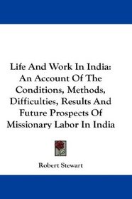 Life And Work In India: An Account Of The Conditions, Methods, Difficulties, Results And Future Prospects Of Missionary Labor In India