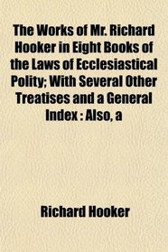 The Works of Mr. Richard Hooker in Eight Books of the Laws of Ecclesiastical Polity; With Several Other Treatises and a General Index: A Also