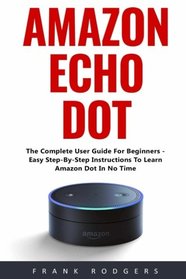 Amazon Echo Dot: The Complete User Guide For Beginners - Easy Step-By-Step Instructions To Learn Amazon Dot In No Time!