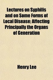 Lectures on Syphilis and on Some Forms of Local Disease; Affecting Principally the Organs of Generation