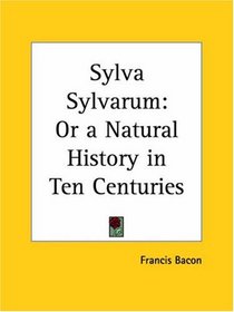 Sylva Sylvarum: or a Natural History in Ten Centuries