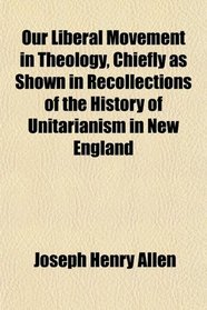 Our Liberal Movement in Theology, Chiefly as Shown in Recollections of the History of Unitarianism in New England