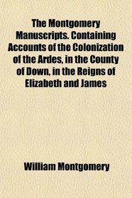 The Montgomery Manuscripts. Containing Accounts of the Colonization of the Ardes, in the County of Down, in the Reigns of Elizabeth and James