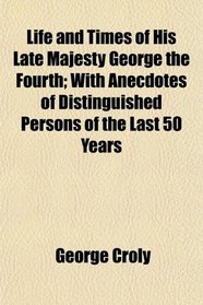 Life and Times of His Late Majesty George the Fourth; With Anecdotes of Distinguished Persons of the Last 50 Years