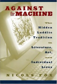 Against the Machine : The Hidden Luddite Tradition in Literature, Art, and Individual Lives