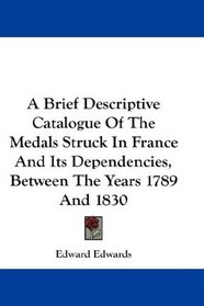 A Brief Descriptive Catalogue Of The Medals Struck In France And Its Dependencies, Between The Years 1789 And 1830